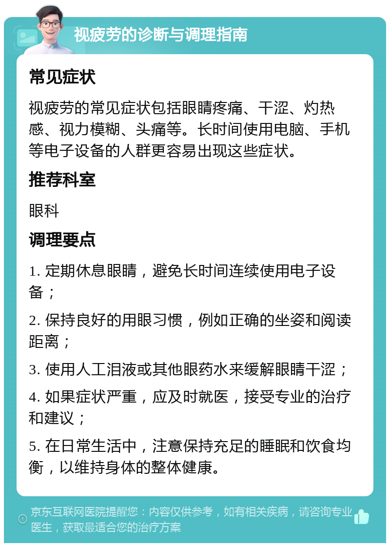 视疲劳的诊断与调理指南 常见症状 视疲劳的常见症状包括眼睛疼痛、干涩、灼热感、视力模糊、头痛等。长时间使用电脑、手机等电子设备的人群更容易出现这些症状。 推荐科室 眼科 调理要点 1. 定期休息眼睛，避免长时间连续使用电子设备； 2. 保持良好的用眼习惯，例如正确的坐姿和阅读距离； 3. 使用人工泪液或其他眼药水来缓解眼睛干涩； 4. 如果症状严重，应及时就医，接受专业的治疗和建议； 5. 在日常生活中，注意保持充足的睡眠和饮食均衡，以维持身体的整体健康。