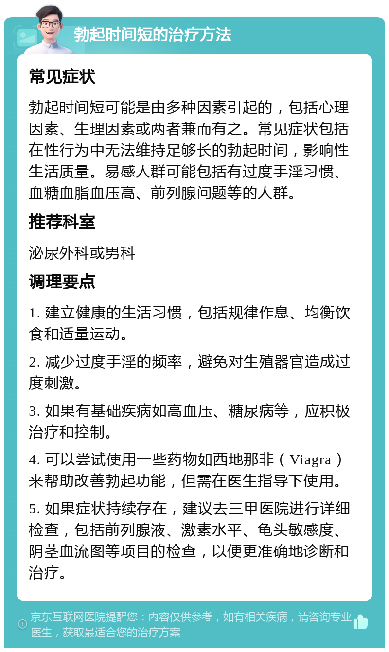 勃起时间短的治疗方法 常见症状 勃起时间短可能是由多种因素引起的，包括心理因素、生理因素或两者兼而有之。常见症状包括在性行为中无法维持足够长的勃起时间，影响性生活质量。易感人群可能包括有过度手淫习惯、血糖血脂血压高、前列腺问题等的人群。 推荐科室 泌尿外科或男科 调理要点 1. 建立健康的生活习惯，包括规律作息、均衡饮食和适量运动。 2. 减少过度手淫的频率，避免对生殖器官造成过度刺激。 3. 如果有基础疾病如高血压、糖尿病等，应积极治疗和控制。 4. 可以尝试使用一些药物如西地那非（Viagra）来帮助改善勃起功能，但需在医生指导下使用。 5. 如果症状持续存在，建议去三甲医院进行详细检查，包括前列腺液、激素水平、龟头敏感度、阴茎血流图等项目的检查，以便更准确地诊断和治疗。