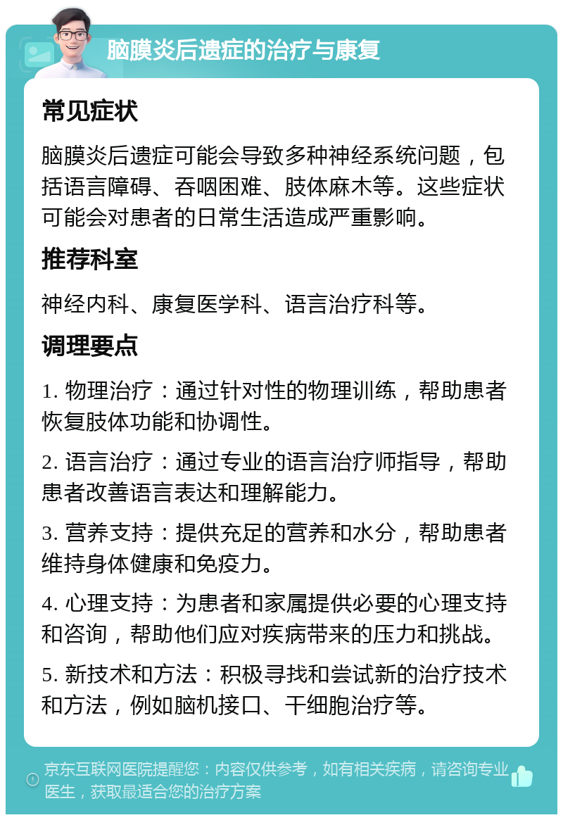 脑膜炎后遗症的治疗与康复 常见症状 脑膜炎后遗症可能会导致多种神经系统问题，包括语言障碍、吞咽困难、肢体麻木等。这些症状可能会对患者的日常生活造成严重影响。 推荐科室 神经内科、康复医学科、语言治疗科等。 调理要点 1. 物理治疗：通过针对性的物理训练，帮助患者恢复肢体功能和协调性。 2. 语言治疗：通过专业的语言治疗师指导，帮助患者改善语言表达和理解能力。 3. 营养支持：提供充足的营养和水分，帮助患者维持身体健康和免疫力。 4. 心理支持：为患者和家属提供必要的心理支持和咨询，帮助他们应对疾病带来的压力和挑战。 5. 新技术和方法：积极寻找和尝试新的治疗技术和方法，例如脑机接口、干细胞治疗等。