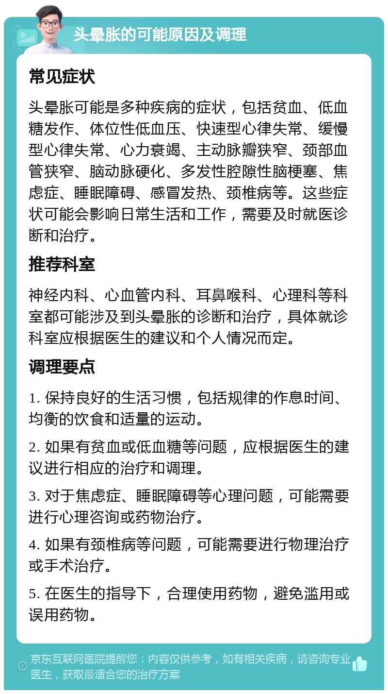 头晕胀的可能原因及调理 常见症状 头晕胀可能是多种疾病的症状，包括贫血、低血糖发作、体位性低血压、快速型心律失常、缓慢型心律失常、心力衰竭、主动脉瓣狭窄、颈部血管狭窄、脑动脉硬化、多发性腔隙性脑梗塞、焦虑症、睡眠障碍、感冒发热、颈椎病等。这些症状可能会影响日常生活和工作，需要及时就医诊断和治疗。 推荐科室 神经内科、心血管内科、耳鼻喉科、心理科等科室都可能涉及到头晕胀的诊断和治疗，具体就诊科室应根据医生的建议和个人情况而定。 调理要点 1. 保持良好的生活习惯，包括规律的作息时间、均衡的饮食和适量的运动。 2. 如果有贫血或低血糖等问题，应根据医生的建议进行相应的治疗和调理。 3. 对于焦虑症、睡眠障碍等心理问题，可能需要进行心理咨询或药物治疗。 4. 如果有颈椎病等问题，可能需要进行物理治疗或手术治疗。 5. 在医生的指导下，合理使用药物，避免滥用或误用药物。