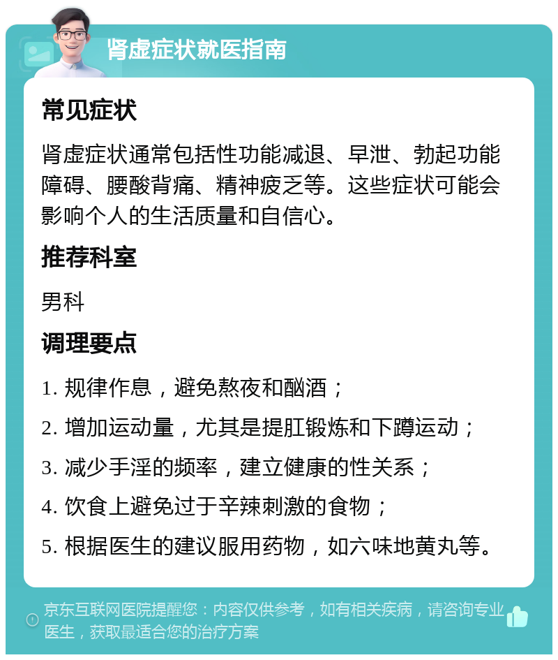 肾虚症状就医指南 常见症状 肾虚症状通常包括性功能减退、早泄、勃起功能障碍、腰酸背痛、精神疲乏等。这些症状可能会影响个人的生活质量和自信心。 推荐科室 男科 调理要点 1. 规律作息，避免熬夜和酗酒； 2. 增加运动量，尤其是提肛锻炼和下蹲运动； 3. 减少手淫的频率，建立健康的性关系； 4. 饮食上避免过于辛辣刺激的食物； 5. 根据医生的建议服用药物，如六味地黄丸等。