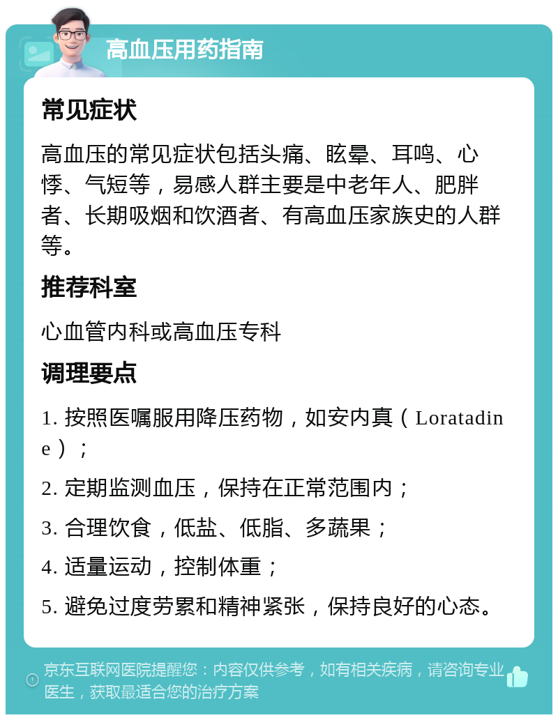 高血压用药指南 常见症状 高血压的常见症状包括头痛、眩晕、耳鸣、心悸、气短等，易感人群主要是中老年人、肥胖者、长期吸烟和饮酒者、有高血压家族史的人群等。 推荐科室 心血管内科或高血压专科 调理要点 1. 按照医嘱服用降压药物，如安内真（Loratadine）； 2. 定期监测血压，保持在正常范围内； 3. 合理饮食，低盐、低脂、多蔬果； 4. 适量运动，控制体重； 5. 避免过度劳累和精神紧张，保持良好的心态。