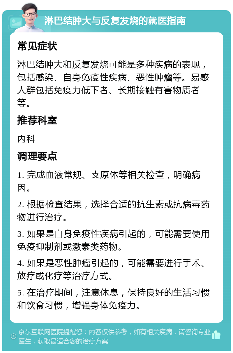 淋巴结肿大与反复发烧的就医指南 常见症状 淋巴结肿大和反复发烧可能是多种疾病的表现，包括感染、自身免疫性疾病、恶性肿瘤等。易感人群包括免疫力低下者、长期接触有害物质者等。 推荐科室 内科 调理要点 1. 完成血液常规、支原体等相关检查，明确病因。 2. 根据检查结果，选择合适的抗生素或抗病毒药物进行治疗。 3. 如果是自身免疫性疾病引起的，可能需要使用免疫抑制剂或激素类药物。 4. 如果是恶性肿瘤引起的，可能需要进行手术、放疗或化疗等治疗方式。 5. 在治疗期间，注意休息，保持良好的生活习惯和饮食习惯，增强身体免疫力。