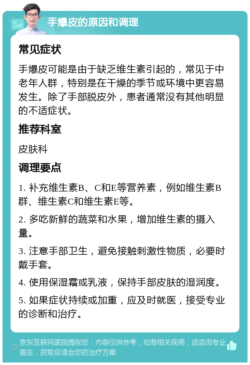 手爆皮的原因和调理 常见症状 手爆皮可能是由于缺乏维生素引起的，常见于中老年人群，特别是在干燥的季节或环境中更容易发生。除了手部脱皮外，患者通常没有其他明显的不适症状。 推荐科室 皮肤科 调理要点 1. 补充维生素B、C和E等营养素，例如维生素B群、维生素C和维生素E等。 2. 多吃新鲜的蔬菜和水果，增加维生素的摄入量。 3. 注意手部卫生，避免接触刺激性物质，必要时戴手套。 4. 使用保湿霜或乳液，保持手部皮肤的湿润度。 5. 如果症状持续或加重，应及时就医，接受专业的诊断和治疗。