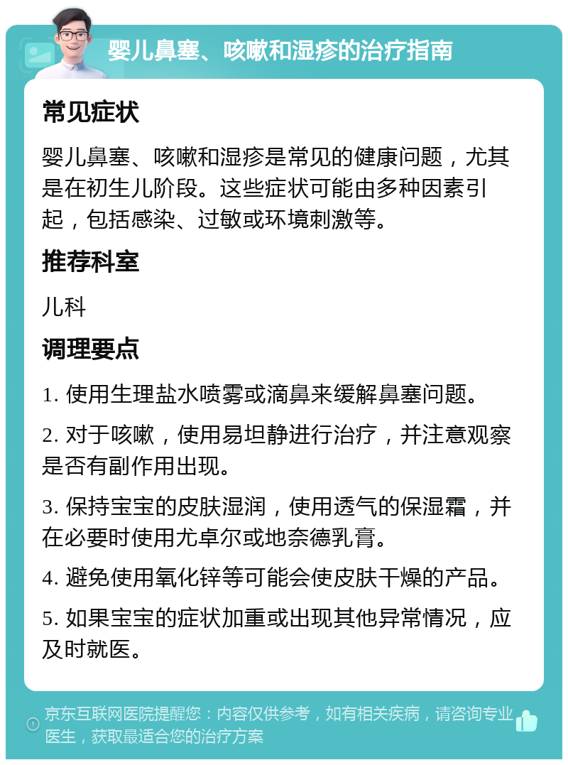 婴儿鼻塞、咳嗽和湿疹的治疗指南 常见症状 婴儿鼻塞、咳嗽和湿疹是常见的健康问题，尤其是在初生儿阶段。这些症状可能由多种因素引起，包括感染、过敏或环境刺激等。 推荐科室 儿科 调理要点 1. 使用生理盐水喷雾或滴鼻来缓解鼻塞问题。 2. 对于咳嗽，使用易坦静进行治疗，并注意观察是否有副作用出现。 3. 保持宝宝的皮肤湿润，使用透气的保湿霜，并在必要时使用尤卓尔或地奈德乳膏。 4. 避免使用氧化锌等可能会使皮肤干燥的产品。 5. 如果宝宝的症状加重或出现其他异常情况，应及时就医。