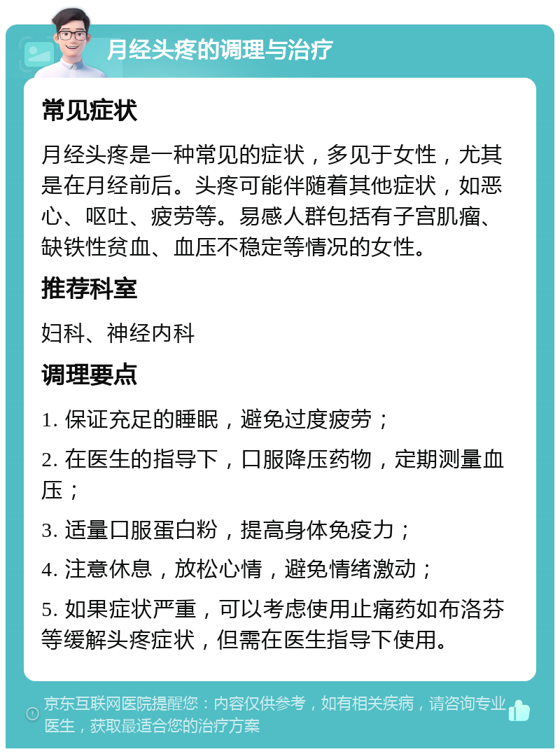 月经头疼的调理与治疗 常见症状 月经头疼是一种常见的症状，多见于女性，尤其是在月经前后。头疼可能伴随着其他症状，如恶心、呕吐、疲劳等。易感人群包括有子宫肌瘤、缺铁性贫血、血压不稳定等情况的女性。 推荐科室 妇科、神经内科 调理要点 1. 保证充足的睡眠，避免过度疲劳； 2. 在医生的指导下，口服降压药物，定期测量血压； 3. 适量口服蛋白粉，提高身体免疫力； 4. 注意休息，放松心情，避免情绪激动； 5. 如果症状严重，可以考虑使用止痛药如布洛芬等缓解头疼症状，但需在医生指导下使用。