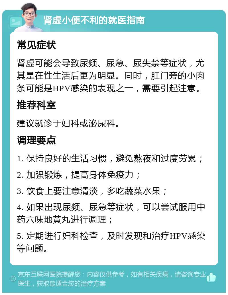 肾虚小便不利的就医指南 常见症状 肾虚可能会导致尿频、尿急、尿失禁等症状，尤其是在性生活后更为明显。同时，肛门旁的小肉条可能是HPV感染的表现之一，需要引起注意。 推荐科室 建议就诊于妇科或泌尿科。 调理要点 1. 保持良好的生活习惯，避免熬夜和过度劳累； 2. 加强锻炼，提高身体免疫力； 3. 饮食上要注意清淡，多吃蔬菜水果； 4. 如果出现尿频、尿急等症状，可以尝试服用中药六味地黄丸进行调理； 5. 定期进行妇科检查，及时发现和治疗HPV感染等问题。