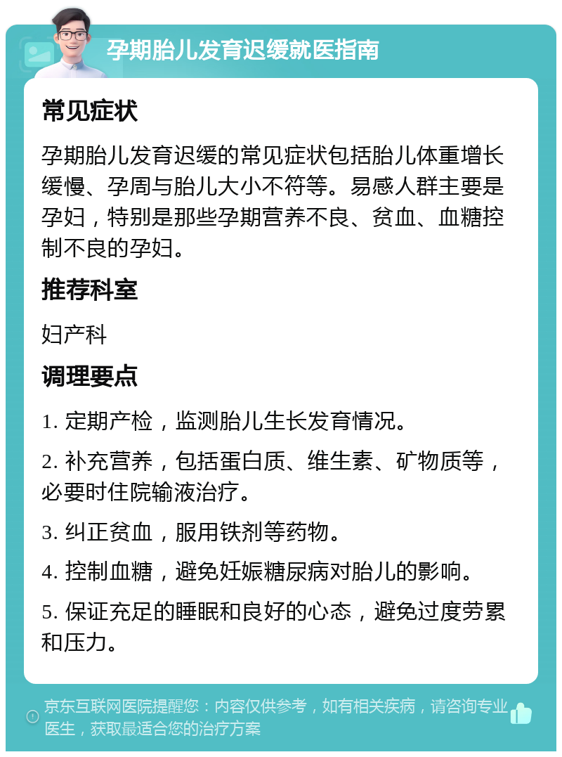 孕期胎儿发育迟缓就医指南 常见症状 孕期胎儿发育迟缓的常见症状包括胎儿体重增长缓慢、孕周与胎儿大小不符等。易感人群主要是孕妇，特别是那些孕期营养不良、贫血、血糖控制不良的孕妇。 推荐科室 妇产科 调理要点 1. 定期产检，监测胎儿生长发育情况。 2. 补充营养，包括蛋白质、维生素、矿物质等，必要时住院输液治疗。 3. 纠正贫血，服用铁剂等药物。 4. 控制血糖，避免妊娠糖尿病对胎儿的影响。 5. 保证充足的睡眠和良好的心态，避免过度劳累和压力。