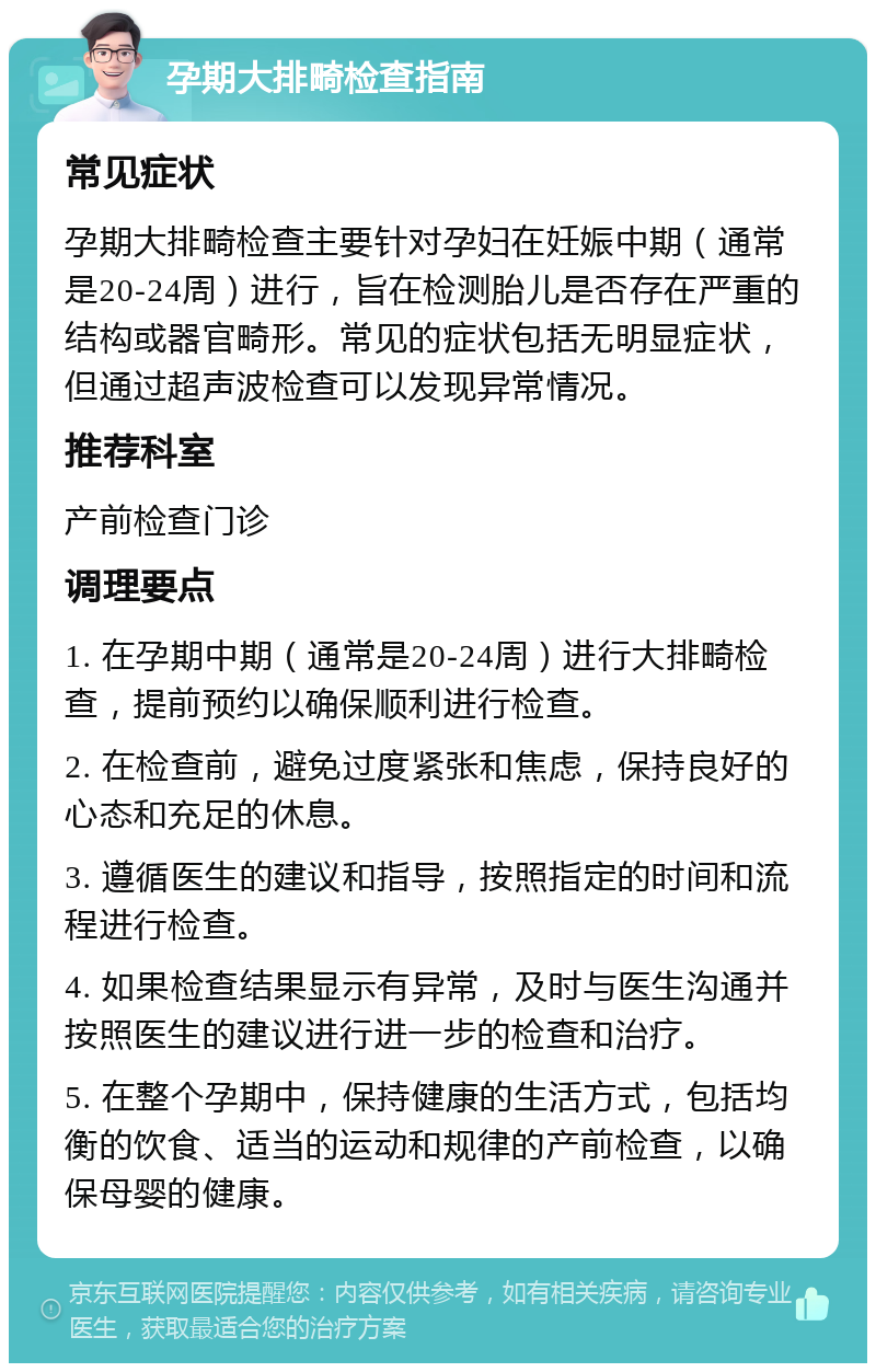 孕期大排畸检查指南 常见症状 孕期大排畸检查主要针对孕妇在妊娠中期（通常是20-24周）进行，旨在检测胎儿是否存在严重的结构或器官畸形。常见的症状包括无明显症状，但通过超声波检查可以发现异常情况。 推荐科室 产前检查门诊 调理要点 1. 在孕期中期（通常是20-24周）进行大排畸检查，提前预约以确保顺利进行检查。 2. 在检查前，避免过度紧张和焦虑，保持良好的心态和充足的休息。 3. 遵循医生的建议和指导，按照指定的时间和流程进行检查。 4. 如果检查结果显示有异常，及时与医生沟通并按照医生的建议进行进一步的检查和治疗。 5. 在整个孕期中，保持健康的生活方式，包括均衡的饮食、适当的运动和规律的产前检查，以确保母婴的健康。