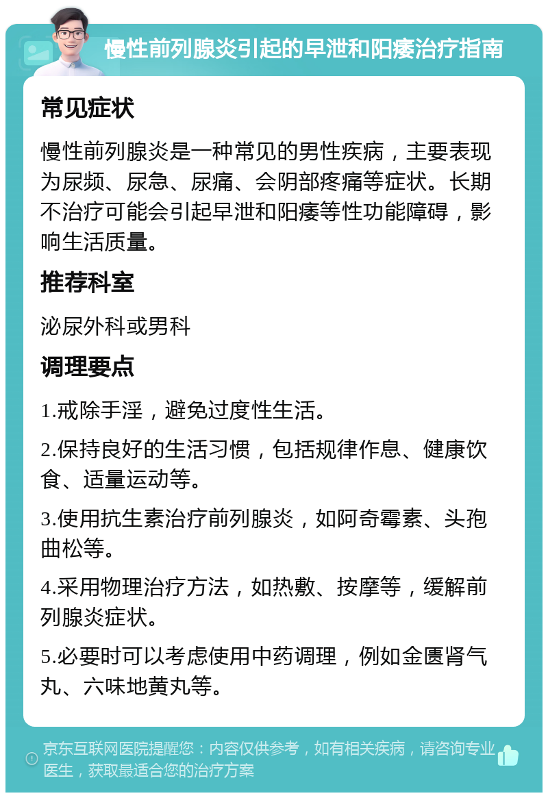 慢性前列腺炎引起的早泄和阳痿治疗指南 常见症状 慢性前列腺炎是一种常见的男性疾病，主要表现为尿频、尿急、尿痛、会阴部疼痛等症状。长期不治疗可能会引起早泄和阳痿等性功能障碍，影响生活质量。 推荐科室 泌尿外科或男科 调理要点 1.戒除手淫，避免过度性生活。 2.保持良好的生活习惯，包括规律作息、健康饮食、适量运动等。 3.使用抗生素治疗前列腺炎，如阿奇霉素、头孢曲松等。 4.采用物理治疗方法，如热敷、按摩等，缓解前列腺炎症状。 5.必要时可以考虑使用中药调理，例如金匮肾气丸、六味地黄丸等。