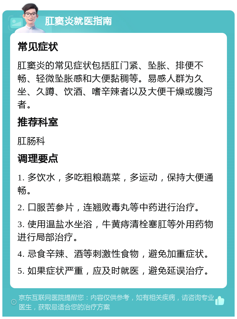 肛窦炎就医指南 常见症状 肛窦炎的常见症状包括肛门紧、坠胀、排便不畅、轻微坠胀感和大便黏稠等。易感人群为久坐、久蹲、饮酒、嗜辛辣者以及大便干燥或腹泻者。 推荐科室 肛肠科 调理要点 1. 多饮水，多吃粗粮蔬菜，多运动，保持大便通畅。 2. 口服苦参片，连翘败毒丸等中药进行治疗。 3. 使用温盐水坐浴，牛黄痔清栓塞肛等外用药物进行局部治疗。 4. 忌食辛辣、酒等刺激性食物，避免加重症状。 5. 如果症状严重，应及时就医，避免延误治疗。