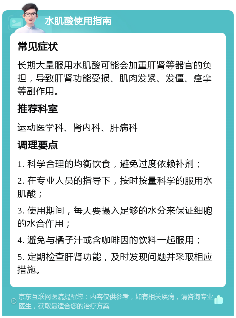 水肌酸使用指南 常见症状 长期大量服用水肌酸可能会加重肝肾等器官的负担，导致肝肾功能受损、肌肉发紧、发僵、痉挛等副作用。 推荐科室 运动医学科、肾内科、肝病科 调理要点 1. 科学合理的均衡饮食，避免过度依赖补剂； 2. 在专业人员的指导下，按时按量科学的服用水肌酸； 3. 使用期间，每天要摄入足够的水分来保证细胞的水合作用； 4. 避免与橘子汁或含咖啡因的饮料一起服用； 5. 定期检查肝肾功能，及时发现问题并采取相应措施。