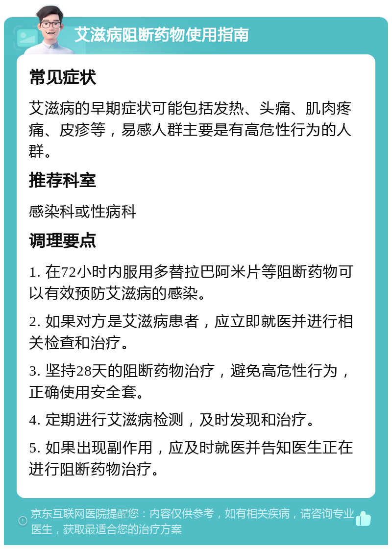 艾滋病阻断药物使用指南 常见症状 艾滋病的早期症状可能包括发热、头痛、肌肉疼痛、皮疹等，易感人群主要是有高危性行为的人群。 推荐科室 感染科或性病科 调理要点 1. 在72小时内服用多替拉巴阿米片等阻断药物可以有效预防艾滋病的感染。 2. 如果对方是艾滋病患者，应立即就医并进行相关检查和治疗。 3. 坚持28天的阻断药物治疗，避免高危性行为，正确使用安全套。 4. 定期进行艾滋病检测，及时发现和治疗。 5. 如果出现副作用，应及时就医并告知医生正在进行阻断药物治疗。