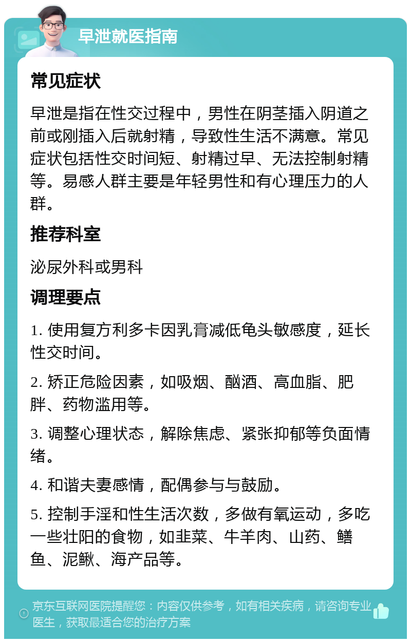 早泄就医指南 常见症状 早泄是指在性交过程中，男性在阴茎插入阴道之前或刚插入后就射精，导致性生活不满意。常见症状包括性交时间短、射精过早、无法控制射精等。易感人群主要是年轻男性和有心理压力的人群。 推荐科室 泌尿外科或男科 调理要点 1. 使用复方利多卡因乳膏减低龟头敏感度，延长性交时间。 2. 矫正危险因素，如吸烟、酗酒、高血脂、肥胖、药物滥用等。 3. 调整心理状态，解除焦虑、紧张抑郁等负面情绪。 4. 和谐夫妻感情，配偶参与与鼓励。 5. 控制手淫和性生活次数，多做有氧运动，多吃一些壮阳的食物，如韭菜、牛羊肉、山药、鳝鱼、泥鳅、海产品等。