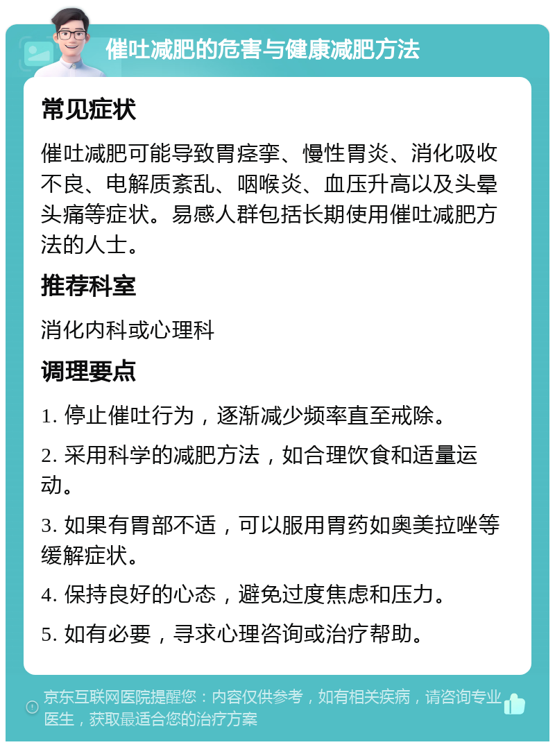 催吐减肥的危害与健康减肥方法 常见症状 催吐减肥可能导致胃痉挛、慢性胃炎、消化吸收不良、电解质紊乱、咽喉炎、血压升高以及头晕头痛等症状。易感人群包括长期使用催吐减肥方法的人士。 推荐科室 消化内科或心理科 调理要点 1. 停止催吐行为，逐渐减少频率直至戒除。 2. 采用科学的减肥方法，如合理饮食和适量运动。 3. 如果有胃部不适，可以服用胃药如奥美拉唑等缓解症状。 4. 保持良好的心态，避免过度焦虑和压力。 5. 如有必要，寻求心理咨询或治疗帮助。