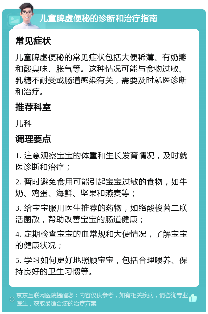 儿童脾虚便秘的诊断和治疗指南 常见症状 儿童脾虚便秘的常见症状包括大便稀薄、有奶瓣和酸臭味、胀气等。这种情况可能与食物过敏、乳糖不耐受或肠道感染有关，需要及时就医诊断和治疗。 推荐科室 儿科 调理要点 1. 注意观察宝宝的体重和生长发育情况，及时就医诊断和治疗； 2. 暂时避免食用可能引起宝宝过敏的食物，如牛奶、鸡蛋、海鲜、坚果和燕麦等； 3. 给宝宝服用医生推荐的药物，如络酸梭菌二联活菌散，帮助改善宝宝的肠道健康； 4. 定期检查宝宝的血常规和大便情况，了解宝宝的健康状况； 5. 学习如何更好地照顾宝宝，包括合理喂养、保持良好的卫生习惯等。