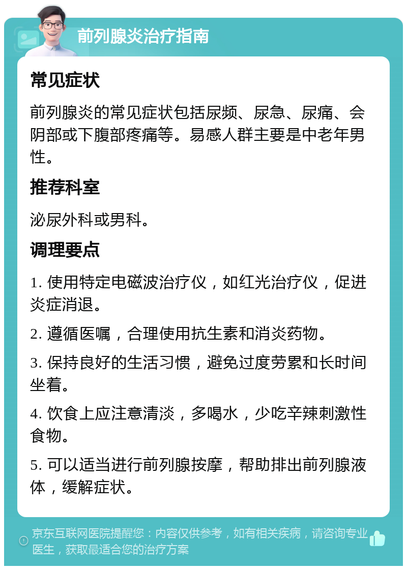 前列腺炎治疗指南 常见症状 前列腺炎的常见症状包括尿频、尿急、尿痛、会阴部或下腹部疼痛等。易感人群主要是中老年男性。 推荐科室 泌尿外科或男科。 调理要点 1. 使用特定电磁波治疗仪，如红光治疗仪，促进炎症消退。 2. 遵循医嘱，合理使用抗生素和消炎药物。 3. 保持良好的生活习惯，避免过度劳累和长时间坐着。 4. 饮食上应注意清淡，多喝水，少吃辛辣刺激性食物。 5. 可以适当进行前列腺按摩，帮助排出前列腺液体，缓解症状。