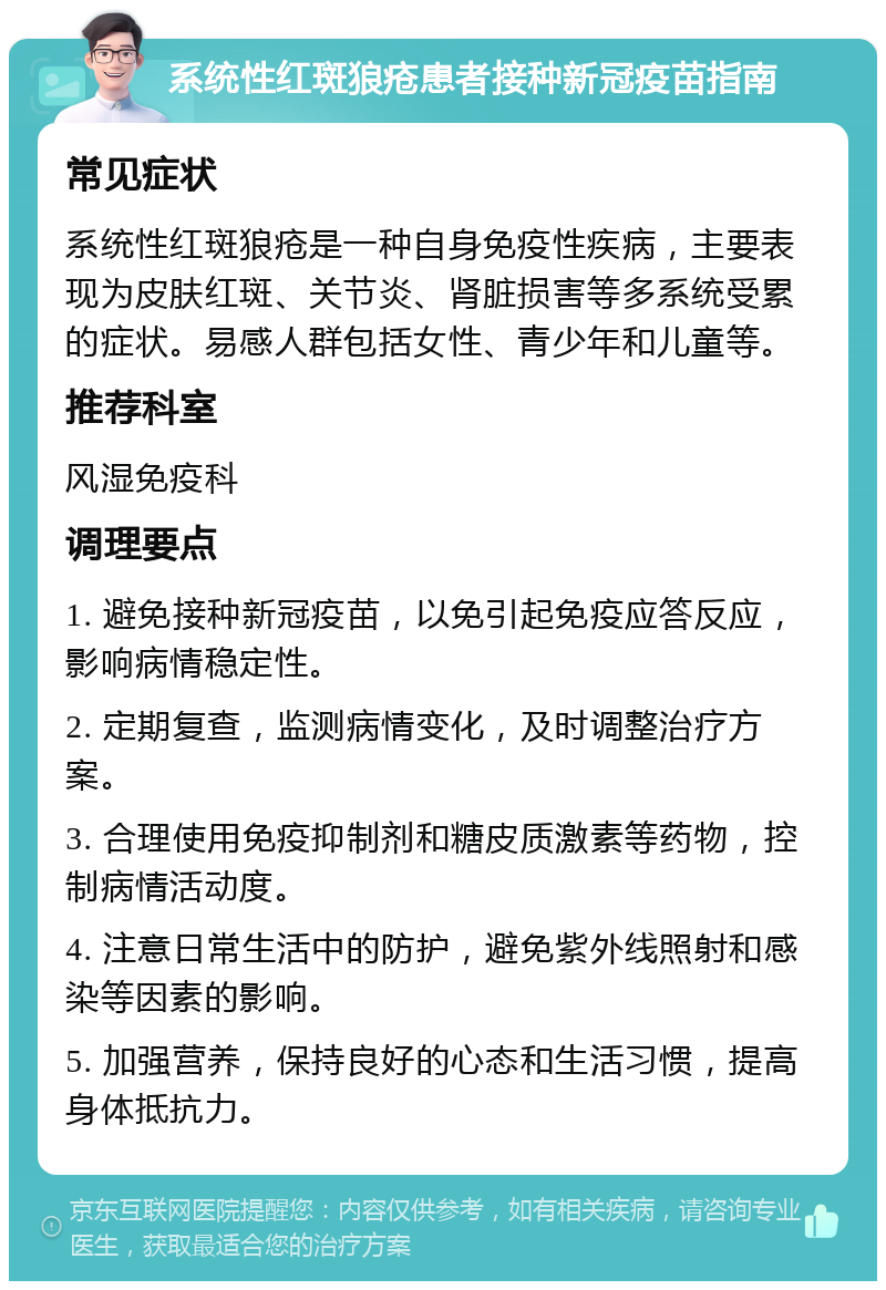 系统性红斑狼疮患者接种新冠疫苗指南 常见症状 系统性红斑狼疮是一种自身免疫性疾病，主要表现为皮肤红斑、关节炎、肾脏损害等多系统受累的症状。易感人群包括女性、青少年和儿童等。 推荐科室 风湿免疫科 调理要点 1. 避免接种新冠疫苗，以免引起免疫应答反应，影响病情稳定性。 2. 定期复查，监测病情变化，及时调整治疗方案。 3. 合理使用免疫抑制剂和糖皮质激素等药物，控制病情活动度。 4. 注意日常生活中的防护，避免紫外线照射和感染等因素的影响。 5. 加强营养，保持良好的心态和生活习惯，提高身体抵抗力。