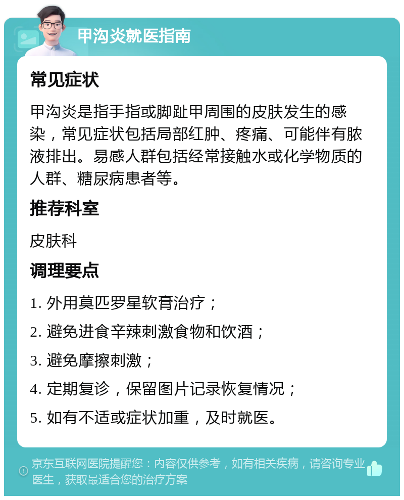 甲沟炎就医指南 常见症状 甲沟炎是指手指或脚趾甲周围的皮肤发生的感染，常见症状包括局部红肿、疼痛、可能伴有脓液排出。易感人群包括经常接触水或化学物质的人群、糖尿病患者等。 推荐科室 皮肤科 调理要点 1. 外用莫匹罗星软膏治疗； 2. 避免进食辛辣刺激食物和饮酒； 3. 避免摩擦刺激； 4. 定期复诊，保留图片记录恢复情况； 5. 如有不适或症状加重，及时就医。