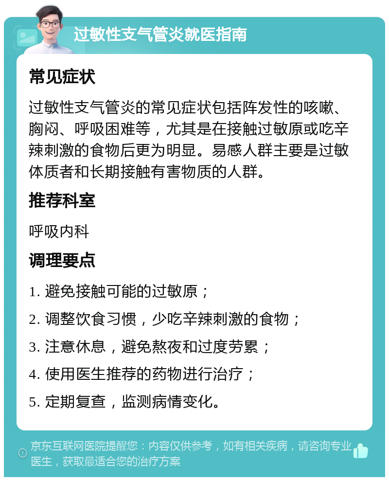 过敏性支气管炎就医指南 常见症状 过敏性支气管炎的常见症状包括阵发性的咳嗽、胸闷、呼吸困难等，尤其是在接触过敏原或吃辛辣刺激的食物后更为明显。易感人群主要是过敏体质者和长期接触有害物质的人群。 推荐科室 呼吸内科 调理要点 1. 避免接触可能的过敏原； 2. 调整饮食习惯，少吃辛辣刺激的食物； 3. 注意休息，避免熬夜和过度劳累； 4. 使用医生推荐的药物进行治疗； 5. 定期复查，监测病情变化。