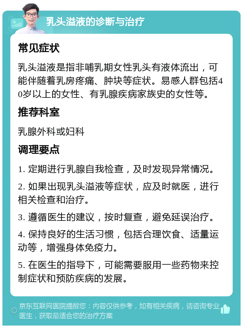 乳头溢液的诊断与治疗 常见症状 乳头溢液是指非哺乳期女性乳头有液体流出，可能伴随着乳房疼痛、肿块等症状。易感人群包括40岁以上的女性、有乳腺疾病家族史的女性等。 推荐科室 乳腺外科或妇科 调理要点 1. 定期进行乳腺自我检查，及时发现异常情况。 2. 如果出现乳头溢液等症状，应及时就医，进行相关检查和治疗。 3. 遵循医生的建议，按时复查，避免延误治疗。 4. 保持良好的生活习惯，包括合理饮食、适量运动等，增强身体免疫力。 5. 在医生的指导下，可能需要服用一些药物来控制症状和预防疾病的发展。