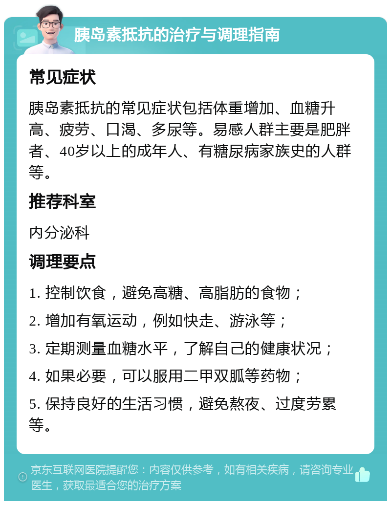 胰岛素抵抗的治疗与调理指南 常见症状 胰岛素抵抗的常见症状包括体重增加、血糖升高、疲劳、口渴、多尿等。易感人群主要是肥胖者、40岁以上的成年人、有糖尿病家族史的人群等。 推荐科室 内分泌科 调理要点 1. 控制饮食，避免高糖、高脂肪的食物； 2. 增加有氧运动，例如快走、游泳等； 3. 定期测量血糖水平，了解自己的健康状况； 4. 如果必要，可以服用二甲双胍等药物； 5. 保持良好的生活习惯，避免熬夜、过度劳累等。