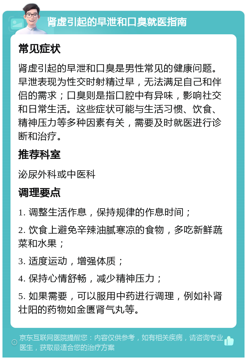 肾虚引起的早泄和口臭就医指南 常见症状 肾虚引起的早泄和口臭是男性常见的健康问题。早泄表现为性交时射精过早，无法满足自己和伴侣的需求；口臭则是指口腔中有异味，影响社交和日常生活。这些症状可能与生活习惯、饮食、精神压力等多种因素有关，需要及时就医进行诊断和治疗。 推荐科室 泌尿外科或中医科 调理要点 1. 调整生活作息，保持规律的作息时间； 2. 饮食上避免辛辣油腻寒凉的食物，多吃新鲜蔬菜和水果； 3. 适度运动，增强体质； 4. 保持心情舒畅，减少精神压力； 5. 如果需要，可以服用中药进行调理，例如补肾壮阳的药物如金匮肾气丸等。