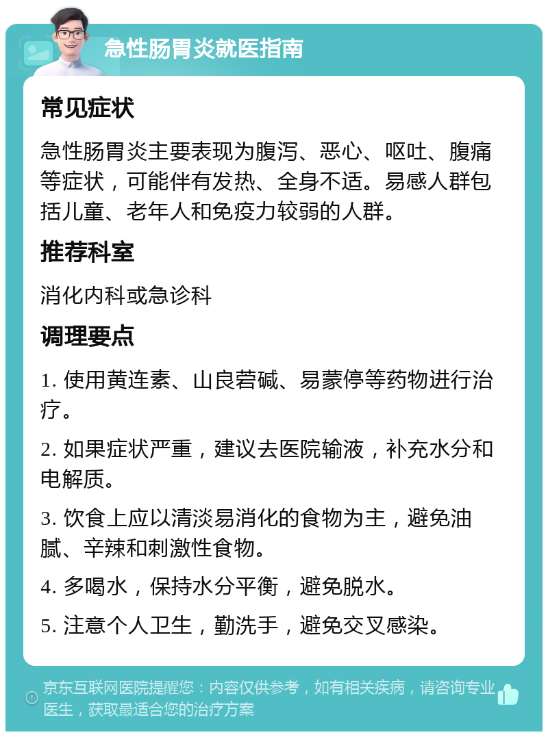 急性肠胃炎就医指南 常见症状 急性肠胃炎主要表现为腹泻、恶心、呕吐、腹痛等症状，可能伴有发热、全身不适。易感人群包括儿童、老年人和免疫力较弱的人群。 推荐科室 消化内科或急诊科 调理要点 1. 使用黄连素、山良菪碱、易蒙停等药物进行治疗。 2. 如果症状严重，建议去医院输液，补充水分和电解质。 3. 饮食上应以清淡易消化的食物为主，避免油腻、辛辣和刺激性食物。 4. 多喝水，保持水分平衡，避免脱水。 5. 注意个人卫生，勤洗手，避免交叉感染。