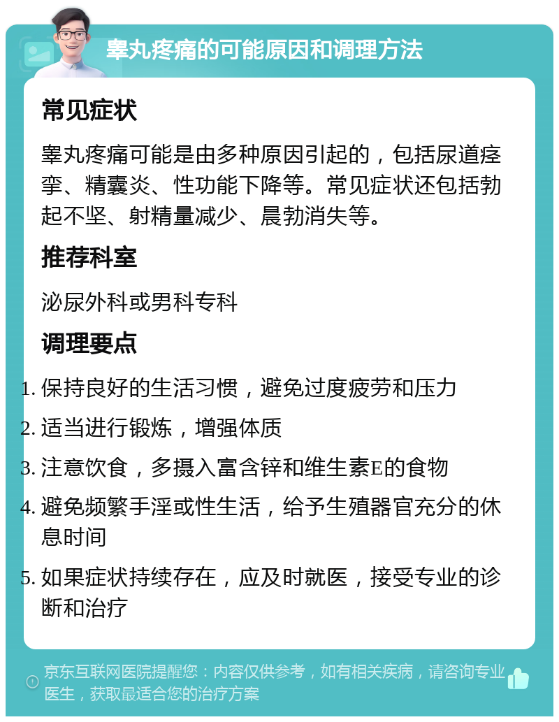 睾丸疼痛的可能原因和调理方法 常见症状 睾丸疼痛可能是由多种原因引起的，包括尿道痉挛、精囊炎、性功能下降等。常见症状还包括勃起不坚、射精量减少、晨勃消失等。 推荐科室 泌尿外科或男科专科 调理要点 保持良好的生活习惯，避免过度疲劳和压力 适当进行锻炼，增强体质 注意饮食，多摄入富含锌和维生素E的食物 避免频繁手淫或性生活，给予生殖器官充分的休息时间 如果症状持续存在，应及时就医，接受专业的诊断和治疗