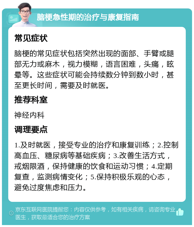 脑梗急性期的治疗与康复指南 常见症状 脑梗的常见症状包括突然出现的面部、手臂或腿部无力或麻木，视力模糊，语言困难，头痛，眩晕等。这些症状可能会持续数分钟到数小时，甚至更长时间，需要及时就医。 推荐科室 神经内科 调理要点 1.及时就医，接受专业的治疗和康复训练；2.控制高血压、糖尿病等基础疾病；3.改善生活方式，戒烟限酒，保持健康的饮食和运动习惯；4.定期复查，监测病情变化；5.保持积极乐观的心态，避免过度焦虑和压力。