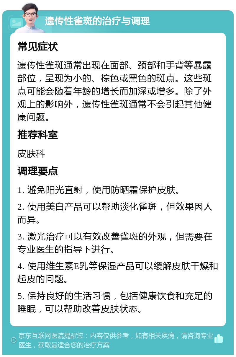 遗传性雀斑的治疗与调理 常见症状 遗传性雀斑通常出现在面部、颈部和手背等暴露部位，呈现为小的、棕色或黑色的斑点。这些斑点可能会随着年龄的增长而加深或增多。除了外观上的影响外，遗传性雀斑通常不会引起其他健康问题。 推荐科室 皮肤科 调理要点 1. 避免阳光直射，使用防晒霜保护皮肤。 2. 使用美白产品可以帮助淡化雀斑，但效果因人而异。 3. 激光治疗可以有效改善雀斑的外观，但需要在专业医生的指导下进行。 4. 使用维生素E乳等保湿产品可以缓解皮肤干燥和起皮的问题。 5. 保持良好的生活习惯，包括健康饮食和充足的睡眠，可以帮助改善皮肤状态。