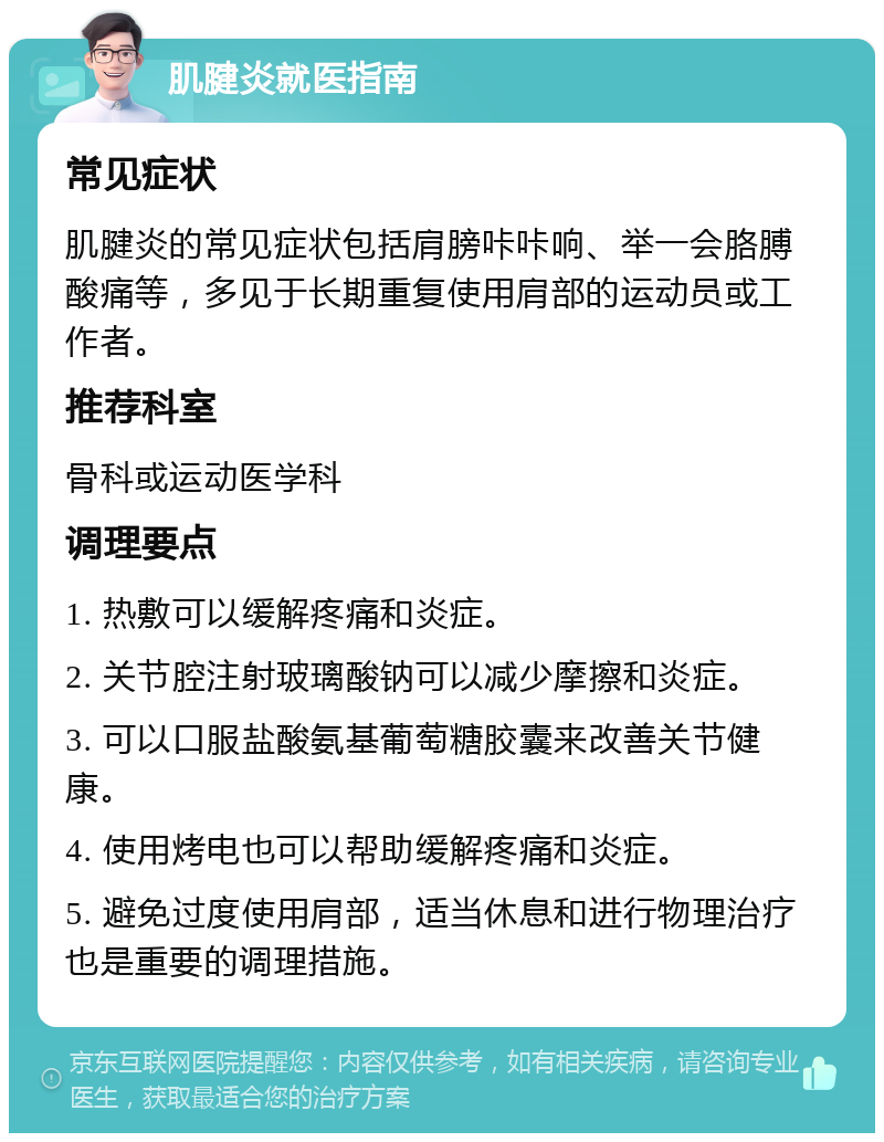 肌腱炎就医指南 常见症状 肌腱炎的常见症状包括肩膀咔咔响、举一会胳膊酸痛等，多见于长期重复使用肩部的运动员或工作者。 推荐科室 骨科或运动医学科 调理要点 1. 热敷可以缓解疼痛和炎症。 2. 关节腔注射玻璃酸钠可以减少摩擦和炎症。 3. 可以口服盐酸氨基葡萄糖胶囊来改善关节健康。 4. 使用烤电也可以帮助缓解疼痛和炎症。 5. 避免过度使用肩部，适当休息和进行物理治疗也是重要的调理措施。