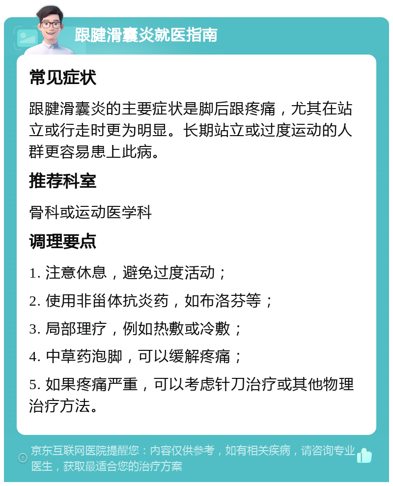 跟腱滑囊炎就医指南 常见症状 跟腱滑囊炎的主要症状是脚后跟疼痛，尤其在站立或行走时更为明显。长期站立或过度运动的人群更容易患上此病。 推荐科室 骨科或运动医学科 调理要点 1. 注意休息，避免过度活动； 2. 使用非甾体抗炎药，如布洛芬等； 3. 局部理疗，例如热敷或冷敷； 4. 中草药泡脚，可以缓解疼痛； 5. 如果疼痛严重，可以考虑针刀治疗或其他物理治疗方法。