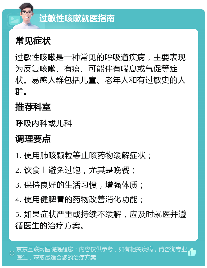 过敏性咳嗽就医指南 常见症状 过敏性咳嗽是一种常见的呼吸道疾病，主要表现为反复咳嗽、有痰、可能伴有喘息或气促等症状。易感人群包括儿童、老年人和有过敏史的人群。 推荐科室 呼吸内科或儿科 调理要点 1. 使用肺咳颗粒等止咳药物缓解症状； 2. 饮食上避免过饱，尤其是晚餐； 3. 保持良好的生活习惯，增强体质； 4. 使用健脾胃的药物改善消化功能； 5. 如果症状严重或持续不缓解，应及时就医并遵循医生的治疗方案。