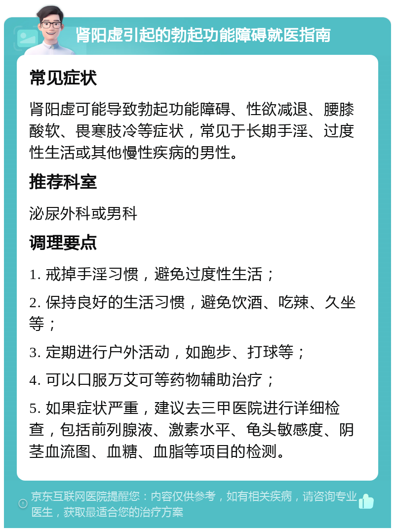 肾阳虚引起的勃起功能障碍就医指南 常见症状 肾阳虚可能导致勃起功能障碍、性欲减退、腰膝酸软、畏寒肢冷等症状，常见于长期手淫、过度性生活或其他慢性疾病的男性。 推荐科室 泌尿外科或男科 调理要点 1. 戒掉手淫习惯，避免过度性生活； 2. 保持良好的生活习惯，避免饮酒、吃辣、久坐等； 3. 定期进行户外活动，如跑步、打球等； 4. 可以口服万艾可等药物辅助治疗； 5. 如果症状严重，建议去三甲医院进行详细检查，包括前列腺液、激素水平、龟头敏感度、阴茎血流图、血糖、血脂等项目的检测。