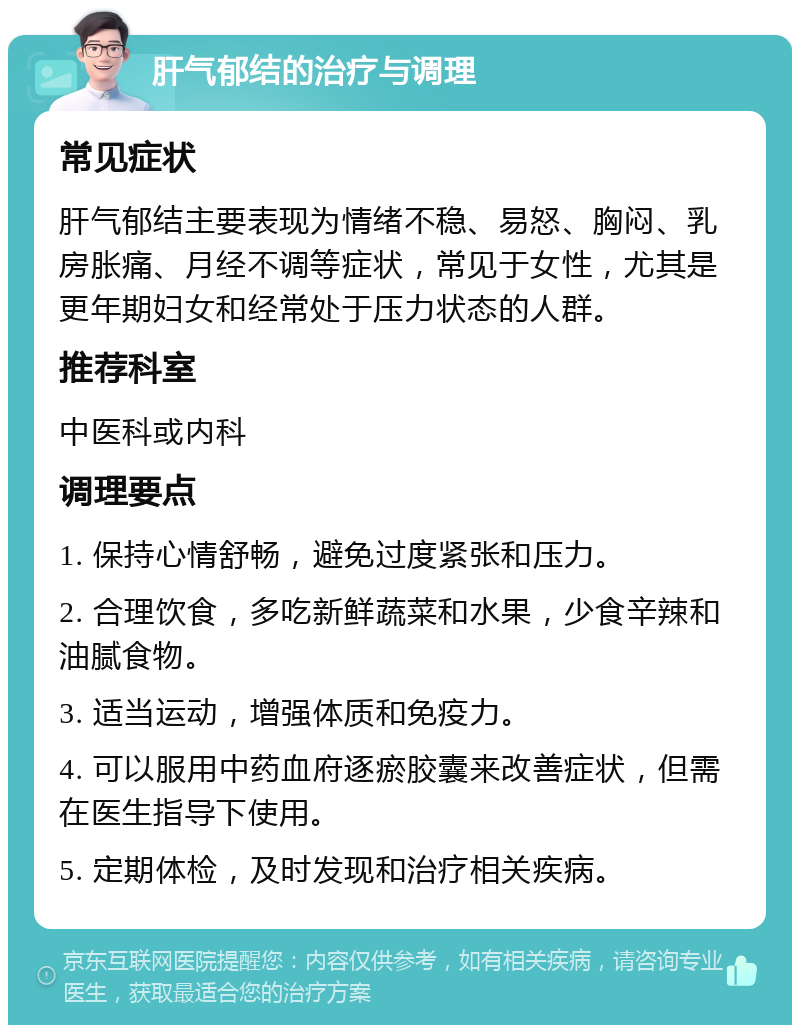 肝气郁结的治疗与调理 常见症状 肝气郁结主要表现为情绪不稳、易怒、胸闷、乳房胀痛、月经不调等症状，常见于女性，尤其是更年期妇女和经常处于压力状态的人群。 推荐科室 中医科或内科 调理要点 1. 保持心情舒畅，避免过度紧张和压力。 2. 合理饮食，多吃新鲜蔬菜和水果，少食辛辣和油腻食物。 3. 适当运动，增强体质和免疫力。 4. 可以服用中药血府逐瘀胶囊来改善症状，但需在医生指导下使用。 5. 定期体检，及时发现和治疗相关疾病。