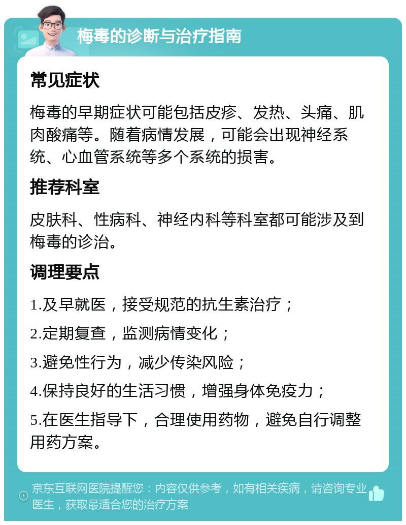 梅毒的诊断与治疗指南 常见症状 梅毒的早期症状可能包括皮疹、发热、头痛、肌肉酸痛等。随着病情发展，可能会出现神经系统、心血管系统等多个系统的损害。 推荐科室 皮肤科、性病科、神经内科等科室都可能涉及到梅毒的诊治。 调理要点 1.及早就医，接受规范的抗生素治疗； 2.定期复查，监测病情变化； 3.避免性行为，减少传染风险； 4.保持良好的生活习惯，增强身体免疫力； 5.在医生指导下，合理使用药物，避免自行调整用药方案。