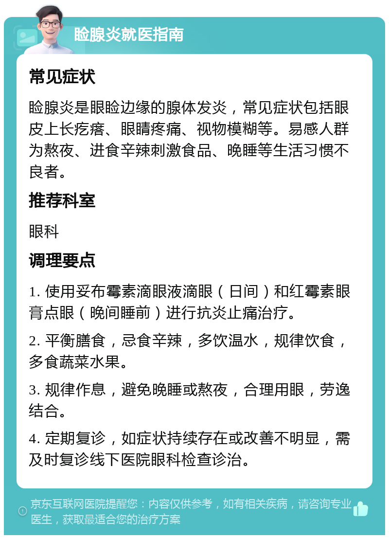 睑腺炎就医指南 常见症状 睑腺炎是眼睑边缘的腺体发炎，常见症状包括眼皮上长疙瘩、眼睛疼痛、视物模糊等。易感人群为熬夜、进食辛辣刺激食品、晚睡等生活习惯不良者。 推荐科室 眼科 调理要点 1. 使用妥布霉素滴眼液滴眼（日间）和红霉素眼膏点眼（晚间睡前）进行抗炎止痛治疗。 2. 平衡膳食，忌食辛辣，多饮温水，规律饮食，多食蔬菜水果。 3. 规律作息，避免晚睡或熬夜，合理用眼，劳逸结合。 4. 定期复诊，如症状持续存在或改善不明显，需及时复诊线下医院眼科检查诊治。