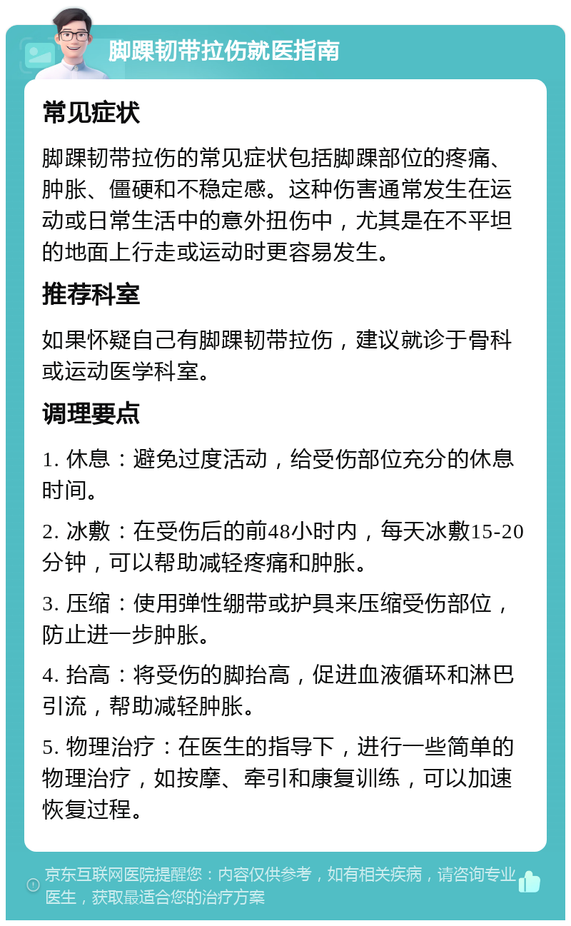 脚踝韧带拉伤就医指南 常见症状 脚踝韧带拉伤的常见症状包括脚踝部位的疼痛、肿胀、僵硬和不稳定感。这种伤害通常发生在运动或日常生活中的意外扭伤中，尤其是在不平坦的地面上行走或运动时更容易发生。 推荐科室 如果怀疑自己有脚踝韧带拉伤，建议就诊于骨科或运动医学科室。 调理要点 1. 休息：避免过度活动，给受伤部位充分的休息时间。 2. 冰敷：在受伤后的前48小时内，每天冰敷15-20分钟，可以帮助减轻疼痛和肿胀。 3. 压缩：使用弹性绷带或护具来压缩受伤部位，防止进一步肿胀。 4. 抬高：将受伤的脚抬高，促进血液循环和淋巴引流，帮助减轻肿胀。 5. 物理治疗：在医生的指导下，进行一些简单的物理治疗，如按摩、牵引和康复训练，可以加速恢复过程。