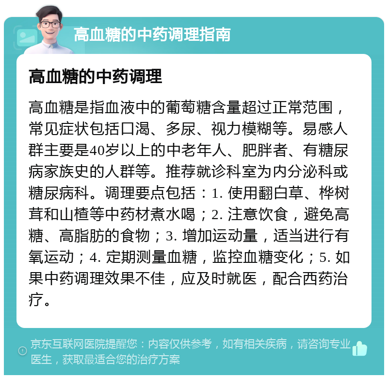 高血糖的中药调理指南 高血糖的中药调理 高血糖是指血液中的葡萄糖含量超过正常范围，常见症状包括口渴、多尿、视力模糊等。易感人群主要是40岁以上的中老年人、肥胖者、有糖尿病家族史的人群等。推荐就诊科室为内分泌科或糖尿病科。调理要点包括：1. 使用翻白草、桦树茸和山楂等中药材煮水喝；2. 注意饮食，避免高糖、高脂肪的食物；3. 增加运动量，适当进行有氧运动；4. 定期测量血糖，监控血糖变化；5. 如果中药调理效果不佳，应及时就医，配合西药治疗。