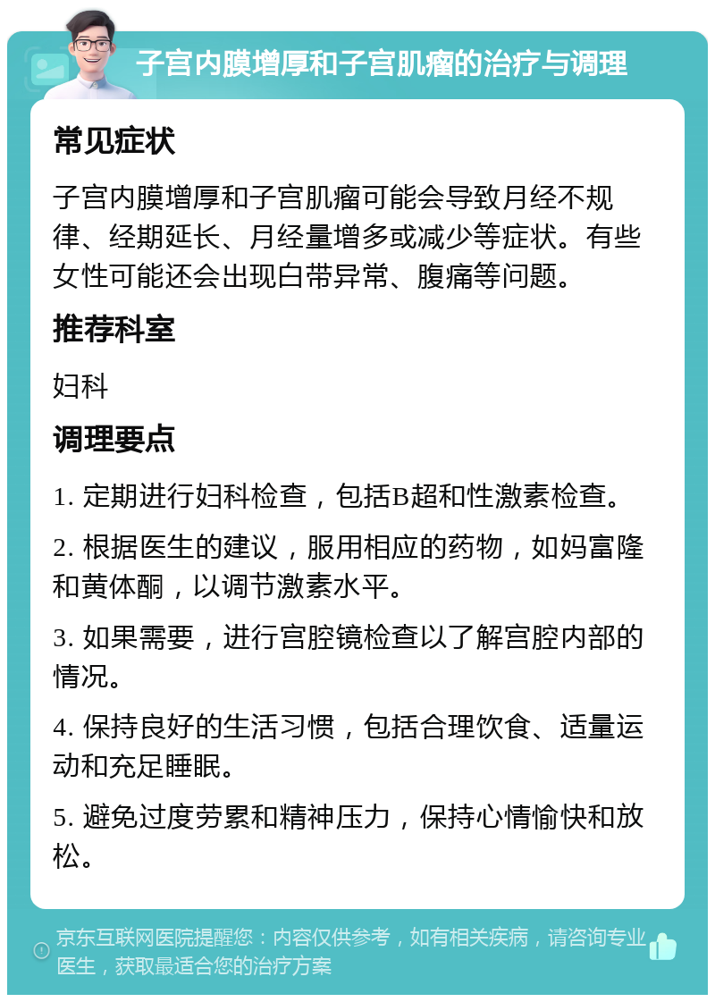 子宫内膜增厚和子宫肌瘤的治疗与调理 常见症状 子宫内膜增厚和子宫肌瘤可能会导致月经不规律、经期延长、月经量增多或减少等症状。有些女性可能还会出现白带异常、腹痛等问题。 推荐科室 妇科 调理要点 1. 定期进行妇科检查，包括B超和性激素检查。 2. 根据医生的建议，服用相应的药物，如妈富隆和黄体酮，以调节激素水平。 3. 如果需要，进行宫腔镜检查以了解宫腔内部的情况。 4. 保持良好的生活习惯，包括合理饮食、适量运动和充足睡眠。 5. 避免过度劳累和精神压力，保持心情愉快和放松。