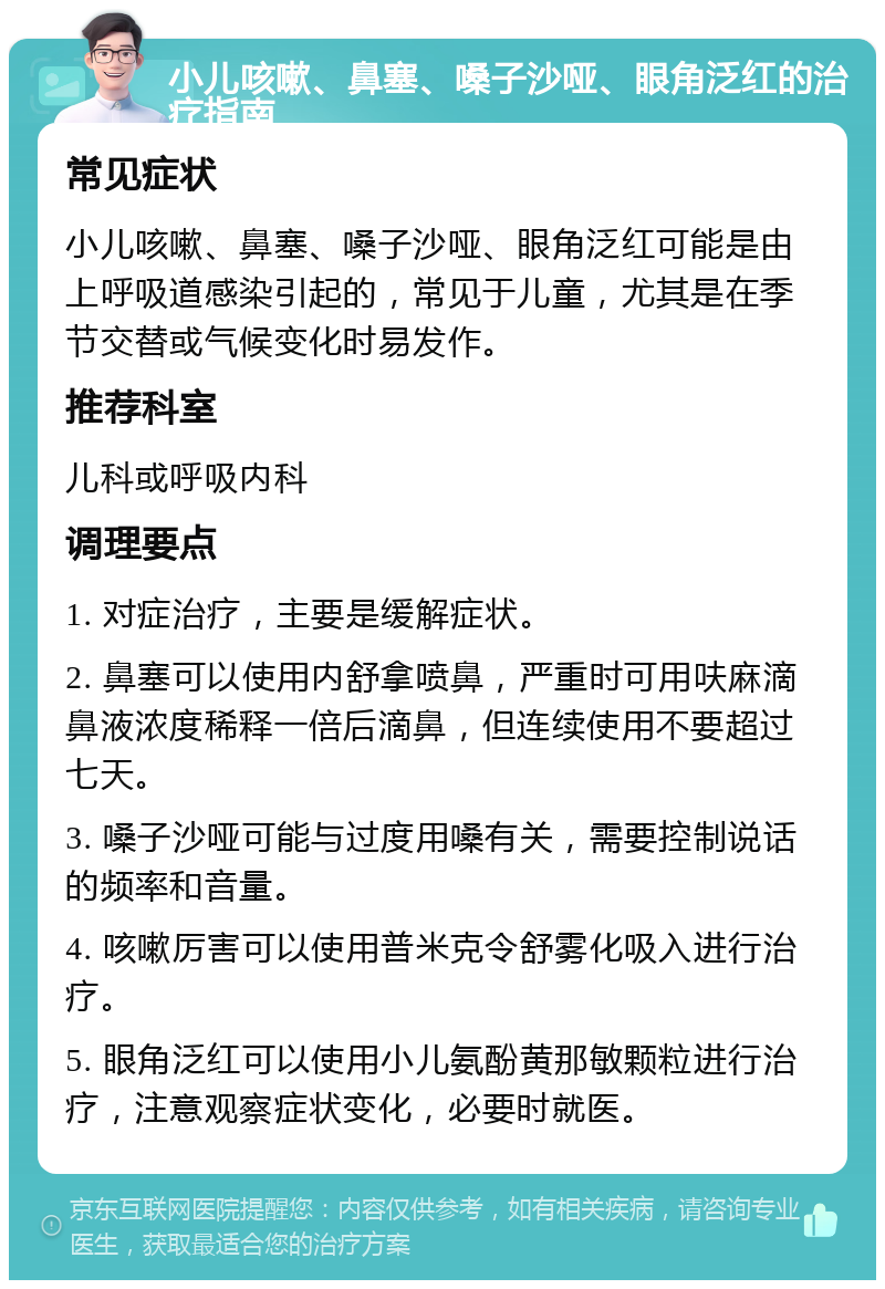 小儿咳嗽、鼻塞、嗓子沙哑、眼角泛红的治疗指南 常见症状 小儿咳嗽、鼻塞、嗓子沙哑、眼角泛红可能是由上呼吸道感染引起的，常见于儿童，尤其是在季节交替或气候变化时易发作。 推荐科室 儿科或呼吸内科 调理要点 1. 对症治疗，主要是缓解症状。 2. 鼻塞可以使用内舒拿喷鼻，严重时可用呋麻滴鼻液浓度稀释一倍后滴鼻，但连续使用不要超过七天。 3. 嗓子沙哑可能与过度用嗓有关，需要控制说话的频率和音量。 4. 咳嗽厉害可以使用普米克令舒雾化吸入进行治疗。 5. 眼角泛红可以使用小儿氨酚黄那敏颗粒进行治疗，注意观察症状变化，必要时就医。