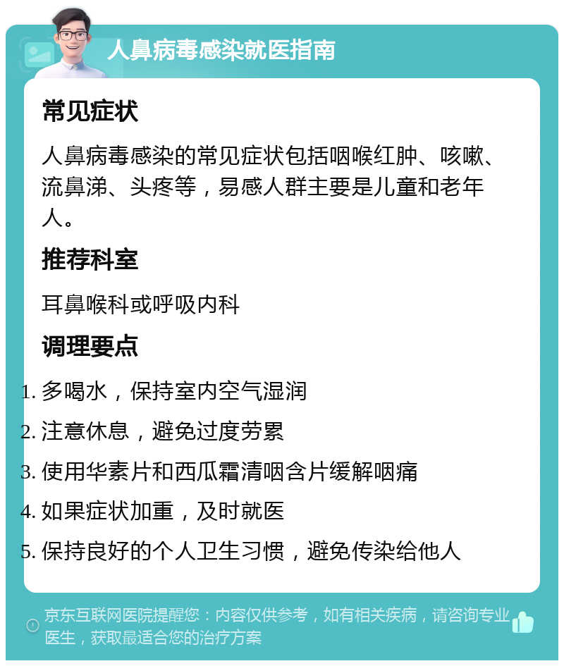 人鼻病毒感染就医指南 常见症状 人鼻病毒感染的常见症状包括咽喉红肿、咳嗽、流鼻涕、头疼等，易感人群主要是儿童和老年人。 推荐科室 耳鼻喉科或呼吸内科 调理要点 多喝水，保持室内空气湿润 注意休息，避免过度劳累 使用华素片和西瓜霜清咽含片缓解咽痛 如果症状加重，及时就医 保持良好的个人卫生习惯，避免传染给他人