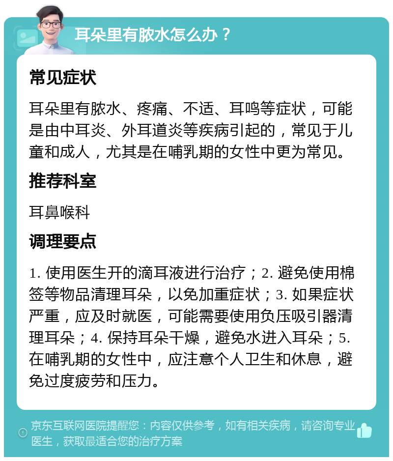 耳朵里有脓水怎么办？ 常见症状 耳朵里有脓水、疼痛、不适、耳鸣等症状，可能是由中耳炎、外耳道炎等疾病引起的，常见于儿童和成人，尤其是在哺乳期的女性中更为常见。 推荐科室 耳鼻喉科 调理要点 1. 使用医生开的滴耳液进行治疗；2. 避免使用棉签等物品清理耳朵，以免加重症状；3. 如果症状严重，应及时就医，可能需要使用负压吸引器清理耳朵；4. 保持耳朵干燥，避免水进入耳朵；5. 在哺乳期的女性中，应注意个人卫生和休息，避免过度疲劳和压力。