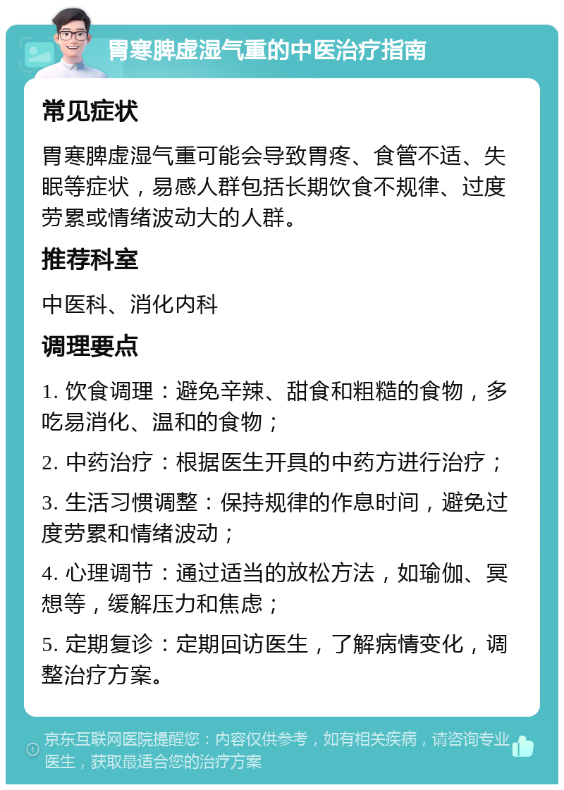 胃寒脾虚湿气重的中医治疗指南 常见症状 胃寒脾虚湿气重可能会导致胃疼、食管不适、失眠等症状，易感人群包括长期饮食不规律、过度劳累或情绪波动大的人群。 推荐科室 中医科、消化内科 调理要点 1. 饮食调理：避免辛辣、甜食和粗糙的食物，多吃易消化、温和的食物； 2. 中药治疗：根据医生开具的中药方进行治疗； 3. 生活习惯调整：保持规律的作息时间，避免过度劳累和情绪波动； 4. 心理调节：通过适当的放松方法，如瑜伽、冥想等，缓解压力和焦虑； 5. 定期复诊：定期回访医生，了解病情变化，调整治疗方案。