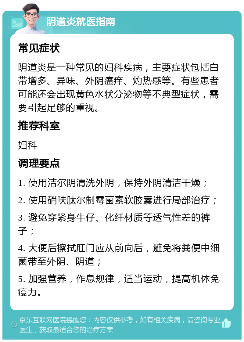 阴道炎就医指南 常见症状 阴道炎是一种常见的妇科疾病，主要症状包括白带增多、异味、外阴瘙痒、灼热感等。有些患者可能还会出现黄色水状分泌物等不典型症状，需要引起足够的重视。 推荐科室 妇科 调理要点 1. 使用洁尔阴清洗外阴，保持外阴清洁干燥； 2. 使用硝呋肽尔制霉菌素软胶囊进行局部治疗； 3. 避免穿紧身牛仔、化纤材质等透气性差的裤子； 4. 大便后擦拭肛门应从前向后，避免将粪便中细菌带至外阴、阴道； 5. 加强营养，作息规律，适当运动，提高机体免疫力。