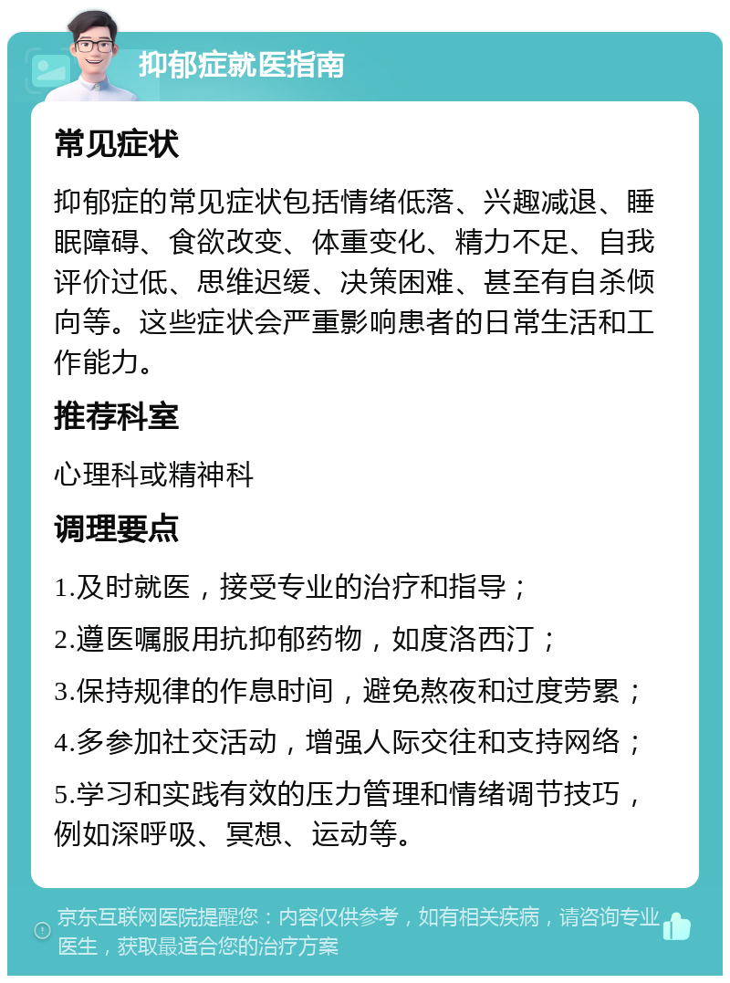 抑郁症就医指南 常见症状 抑郁症的常见症状包括情绪低落、兴趣减退、睡眠障碍、食欲改变、体重变化、精力不足、自我评价过低、思维迟缓、决策困难、甚至有自杀倾向等。这些症状会严重影响患者的日常生活和工作能力。 推荐科室 心理科或精神科 调理要点 1.及时就医，接受专业的治疗和指导； 2.遵医嘱服用抗抑郁药物，如度洛西汀； 3.保持规律的作息时间，避免熬夜和过度劳累； 4.多参加社交活动，增强人际交往和支持网络； 5.学习和实践有效的压力管理和情绪调节技巧，例如深呼吸、冥想、运动等。