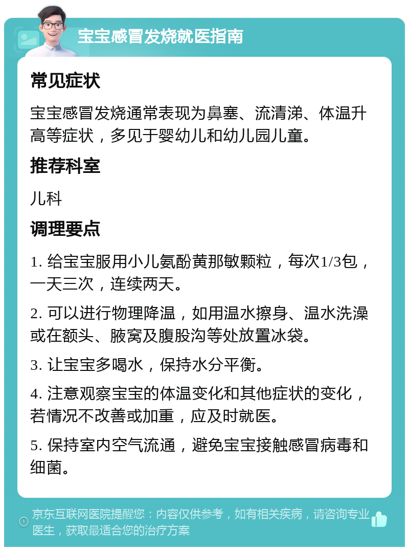 宝宝感冒发烧就医指南 常见症状 宝宝感冒发烧通常表现为鼻塞、流清涕、体温升高等症状，多见于婴幼儿和幼儿园儿童。 推荐科室 儿科 调理要点 1. 给宝宝服用小儿氨酚黄那敏颗粒，每次1/3包，一天三次，连续两天。 2. 可以进行物理降温，如用温水擦身、温水洗澡或在额头、腋窝及腹股沟等处放置冰袋。 3. 让宝宝多喝水，保持水分平衡。 4. 注意观察宝宝的体温变化和其他症状的变化，若情况不改善或加重，应及时就医。 5. 保持室内空气流通，避免宝宝接触感冒病毒和细菌。