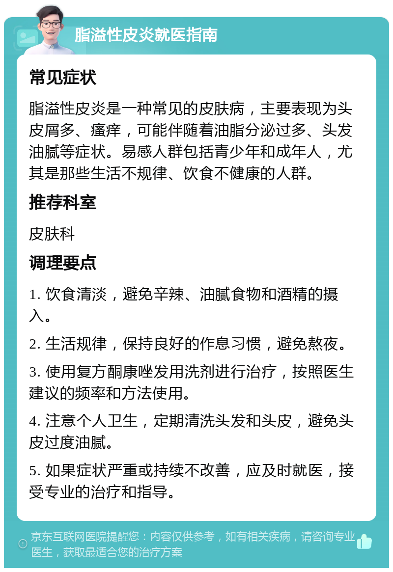 脂溢性皮炎就医指南 常见症状 脂溢性皮炎是一种常见的皮肤病，主要表现为头皮屑多、瘙痒，可能伴随着油脂分泌过多、头发油腻等症状。易感人群包括青少年和成年人，尤其是那些生活不规律、饮食不健康的人群。 推荐科室 皮肤科 调理要点 1. 饮食清淡，避免辛辣、油腻食物和酒精的摄入。 2. 生活规律，保持良好的作息习惯，避免熬夜。 3. 使用复方酮康唑发用洗剂进行治疗，按照医生建议的频率和方法使用。 4. 注意个人卫生，定期清洗头发和头皮，避免头皮过度油腻。 5. 如果症状严重或持续不改善，应及时就医，接受专业的治疗和指导。