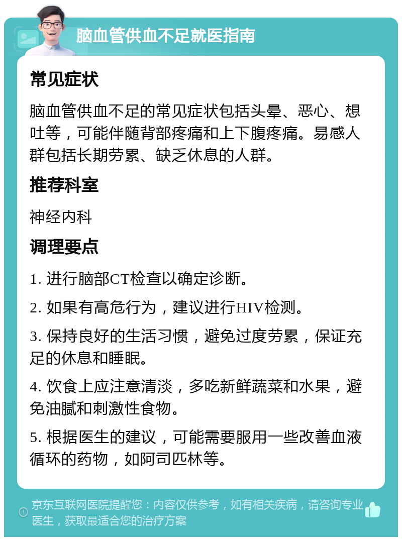 脑血管供血不足就医指南 常见症状 脑血管供血不足的常见症状包括头晕、恶心、想吐等，可能伴随背部疼痛和上下腹疼痛。易感人群包括长期劳累、缺乏休息的人群。 推荐科室 神经内科 调理要点 1. 进行脑部CT检查以确定诊断。 2. 如果有高危行为，建议进行HIV检测。 3. 保持良好的生活习惯，避免过度劳累，保证充足的休息和睡眠。 4. 饮食上应注意清淡，多吃新鲜蔬菜和水果，避免油腻和刺激性食物。 5. 根据医生的建议，可能需要服用一些改善血液循环的药物，如阿司匹林等。